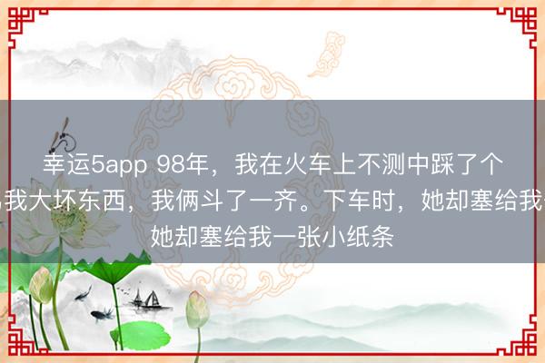 幸运5app 98年，我在火车上不测中踩了个小姐，她骂我大坏东西，我俩斗了一齐。下车时，她却塞给我一张小纸条