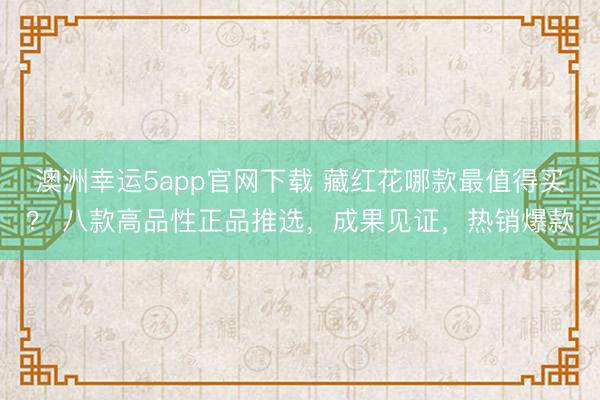 澳洲幸运5app官网下载 藏红花哪款最值得买？ 八款高品性正品推选，成果见证，热销爆款