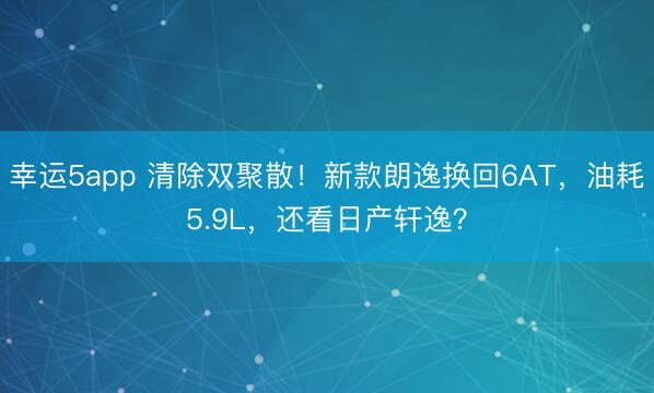 幸运5app 清除双聚散！新款朗逸换回6AT，油耗5.9L，还看日产轩逸？