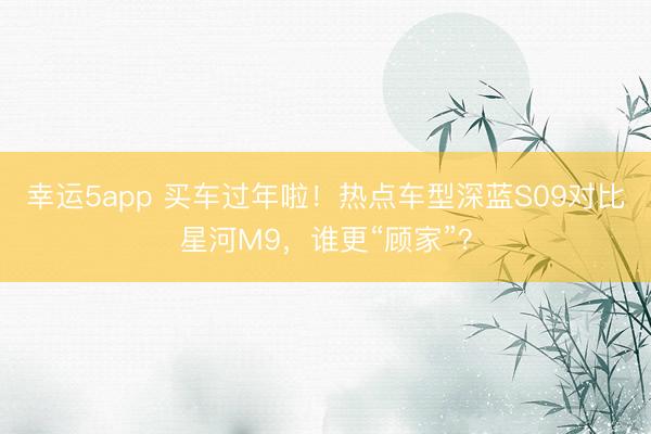 幸运5app 买车过年啦!热点车型深蓝S09对比星河M9,谁更“顾家”?