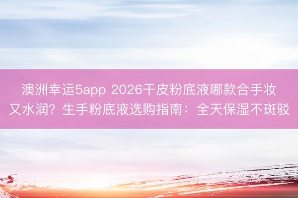澳洲幸运5app 2026干皮粉底液哪款合手妆又水润?生手粉底液选购指南:全天保湿不斑驳