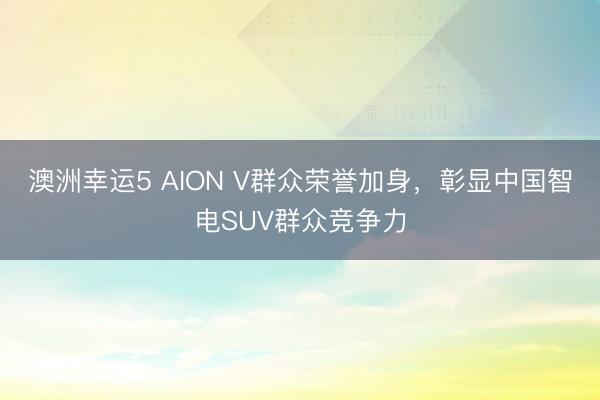 澳洲幸运5 AION V群众荣誉加身,彰显中国智电SUV群众竞争力