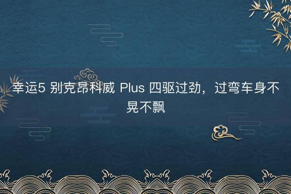 幸运5 别克昂科威 Plus 四驱过劲,过弯车身不晃不飘