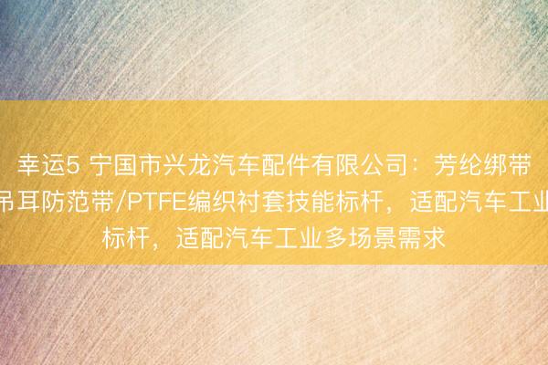 幸运5 宁国市兴龙汽车配件有限公司：芳纶绑带/编织网管/吊耳防范带/PTFE编织衬套技能标杆，适配汽车工业多场景需求