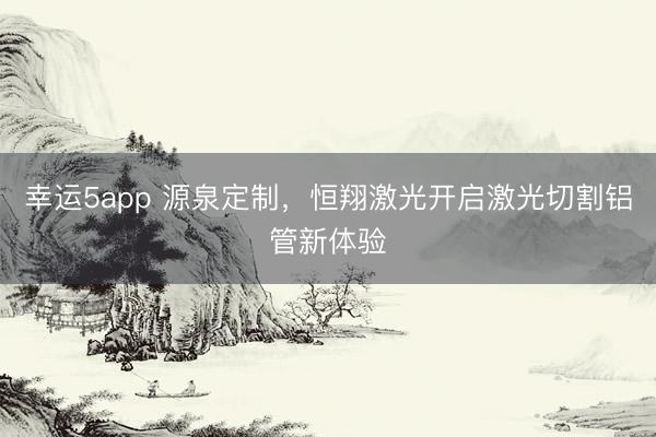 幸运5app 源泉定制，恒翔激光开启激光切割铝管新体验