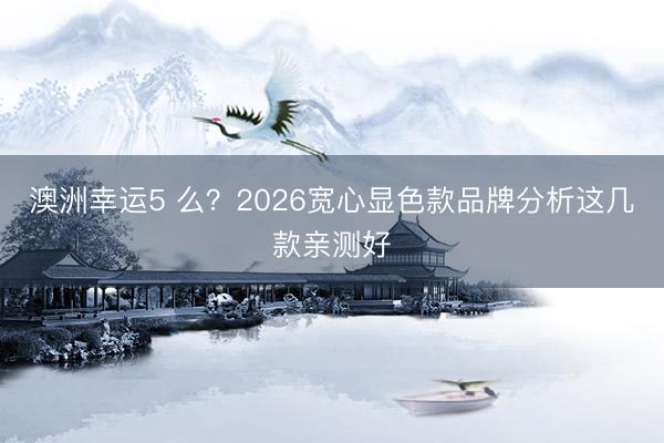 澳洲幸运5 么？2026宽心显色款品牌分析这几款亲测好