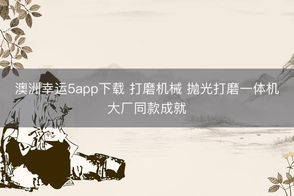 澳洲幸运5app下载 打磨机械 抛光打磨一体机大厂同款成就