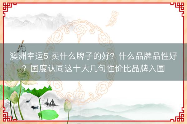 澳洲幸运5 买什么牌子的好？什么品牌品性好？国度认同这十大几句性价比品牌入围