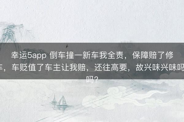 幸运5app 倒车撞一新车我全责,保障赔了修车,车贬值了车主让我赔,还往高要,故兴味兴味吗?