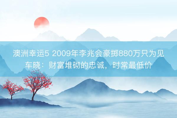澳洲幸运5 2009年李兆会豪掷880万只为见车晓：财富堆砌的忠诚，时常最低价