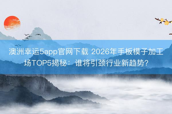 澳洲幸运5app官网下载 2026年手板模子加工场TOP5揭秘:谁将引颈行业新趋势?