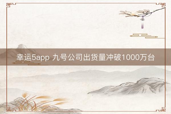 幸运5app 九号公司出货量冲破1000万台