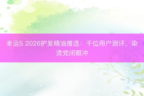 幸运5 2026护发精油推选:千位用户测评,染烫党闭眼冲