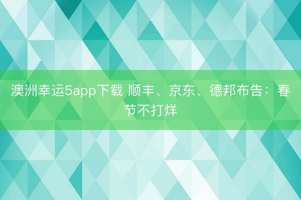 澳洲幸运5app下载 顺丰、京东、德邦布告:春节不打烊