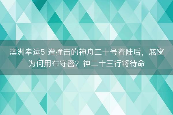 澳洲幸运5 遭撞击的神舟二十号着陆后,舷窗为何用布守密?神二十三行将待命