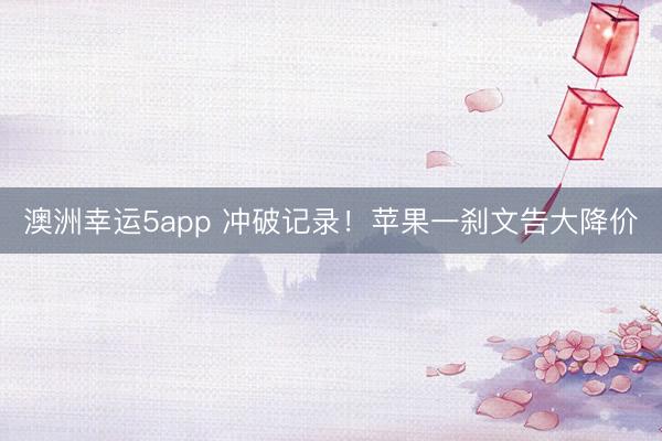 澳洲幸运5app 冲破记录!苹果一刹文告大降价