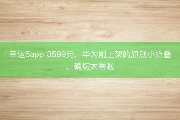 幸运5app 3599元,华为刚上架的旗舰小折叠,确切太香啦