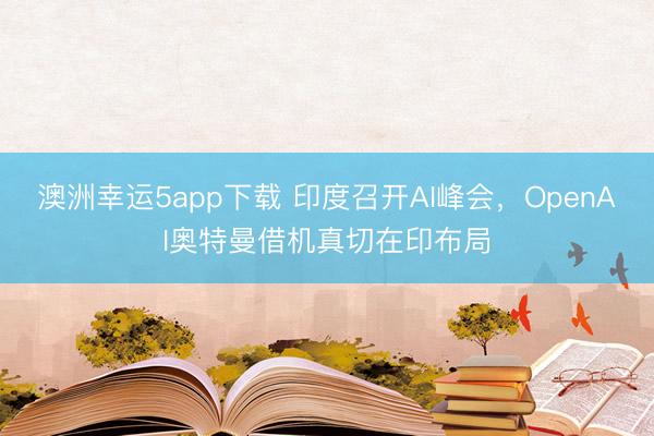 澳洲幸运5app下载 印度召开AI峰会,OpenAI奥特曼借机真切在印布局