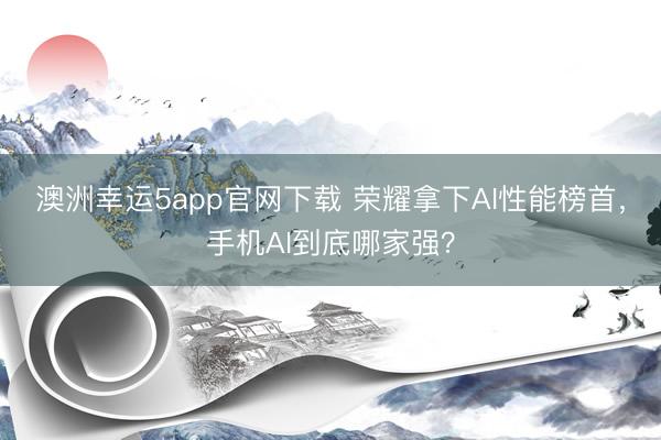 澳洲幸运5app官网下载 荣耀拿下AI性能榜首,手机AI到底哪家强?