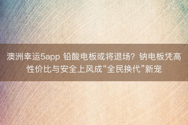 澳洲幸运5app 铅酸电板或将退场？钠电板凭高性价比与安全上风成“全民换代”新宠