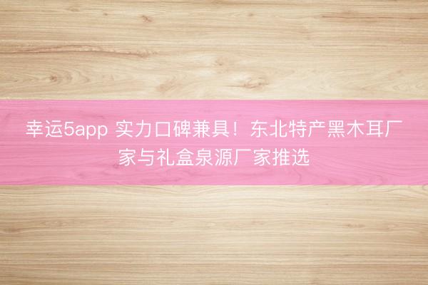 幸运5app 实力口碑兼具！东北特产黑木耳厂家与礼盒泉源厂家推选