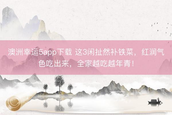 澳洲幸运5app下载 这3闲扯然补铁菜，红润气色吃出来，全家越吃越年青！