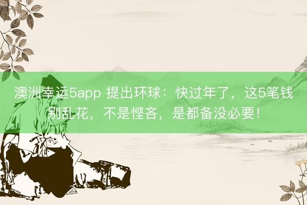 澳洲幸运5app 提出环球:快过年了,这5笔钱别乱花,不是悭吝,是都备没必要!