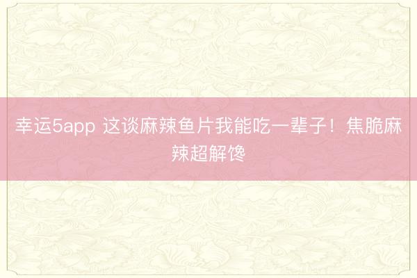 幸运5app 这谈麻辣鱼片我能吃一辈子！焦脆麻辣超解馋
