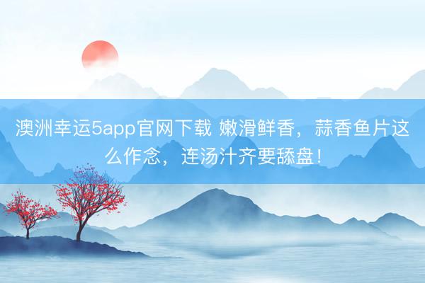 澳洲幸运5app官网下载 嫩滑鲜香,蒜香鱼片这么作念,连汤汁齐要舔盘!
