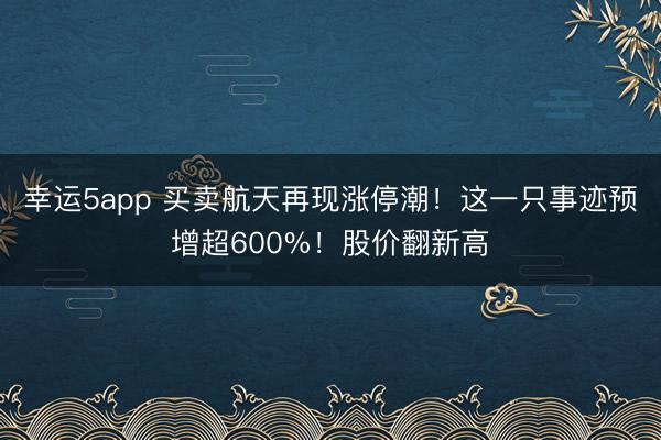 幸运5app 买卖航天再现涨停潮！这一只事迹预增超600%！股价翻新高