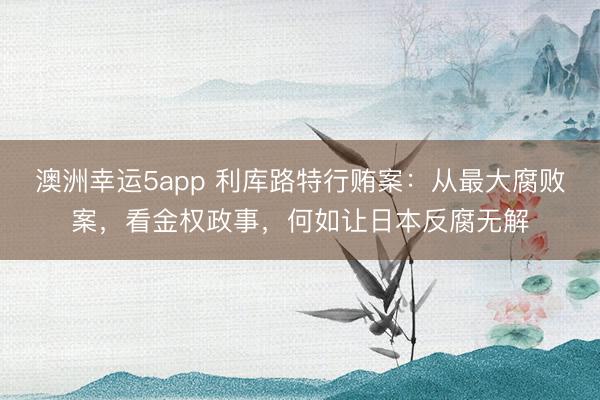 澳洲幸运5app 利库路特行贿案:从最大腐败案,看金权政事,何如让日本反腐无解