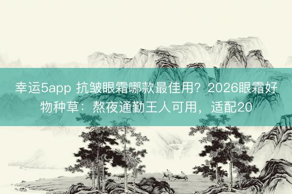 幸运5app 抗皱眼霜哪款最佳用?2026眼霜好物种草:熬夜通勤王人可用,适配20
