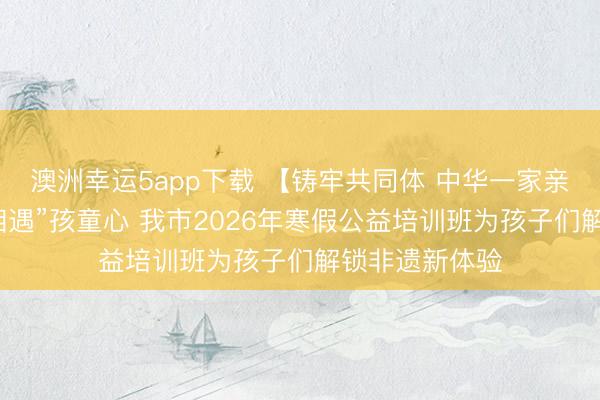 澳洲幸运5app下载 【铸牢共同体 中华一家亲】当灵州瓷“相遇”孩童心 我市2026年寒假公益培训班为孩子们解锁非遗新体验