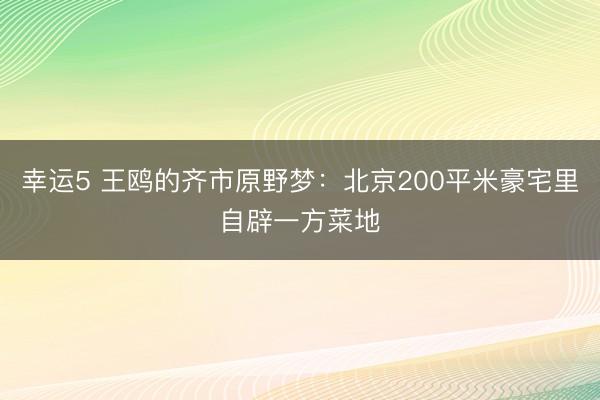 幸运5 王鸥的齐市原野梦:北京200平米豪宅里自辟一方菜地