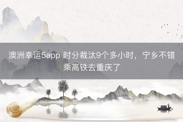 澳洲幸运5app 时分裁汰9个多小时，宁乡不错乘高铁去重庆了