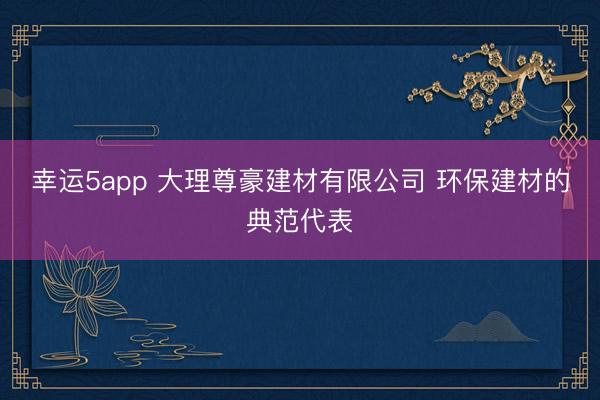 幸运5app 大理尊豪建材有限公司 环保建材的典范代表