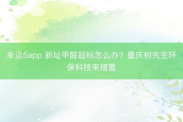 幸运5app 新址甲醛超标怎么办?重庆树先生环保科技来措置