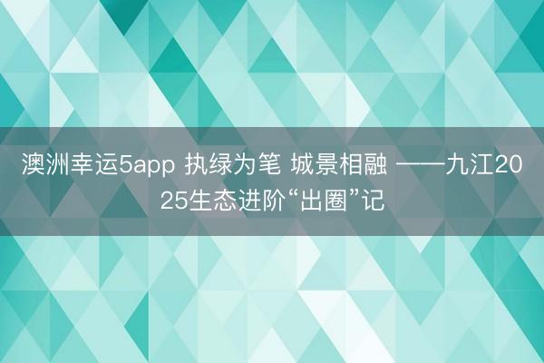 澳洲幸运5app 执绿为笔 城景相融 ——九江2025生态进阶“出圈”记