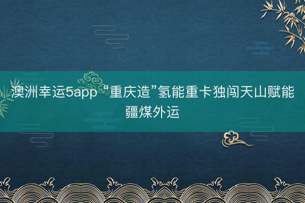 澳洲幸运5app “重庆造”氢能重卡独闯天山赋能疆煤外运
