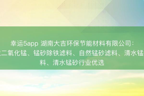 幸运5app 湖南大吉环保节能材料有限公司:蒙砂、砂状二氧化锰、锰砂除铁滤料、自然锰砂滤料、清水锰砂行业优选