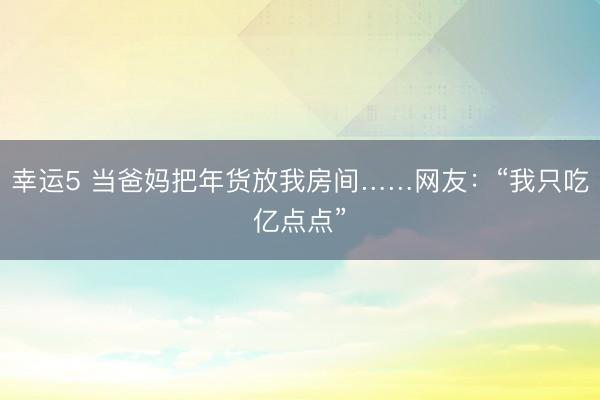 幸运5 当爸妈把年货放我房间……网友:“我只吃亿点点”