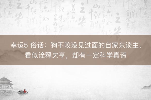 幸运5 俗话：狗不咬没见过面的自家东谈主，看似诠释欠亨，却有一定科学真谛