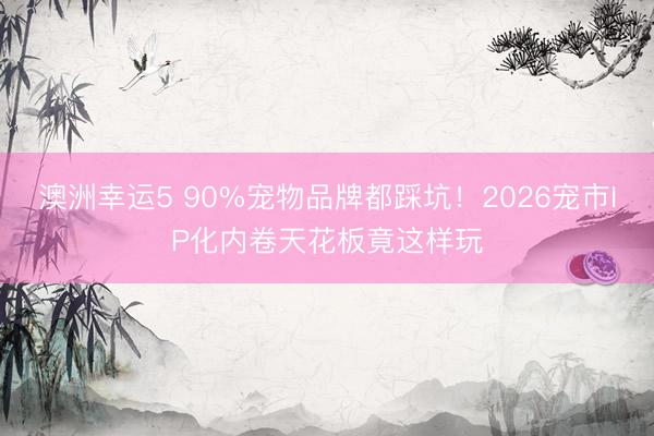 澳洲幸运5 90%宠物品牌都踩坑!2026宠市IP化内卷天花板竟这样玩