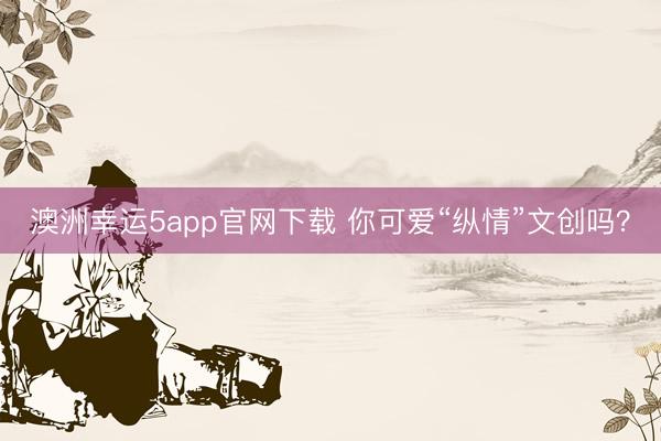 澳洲幸运5app官网下载 你可爱“纵情”文创吗？