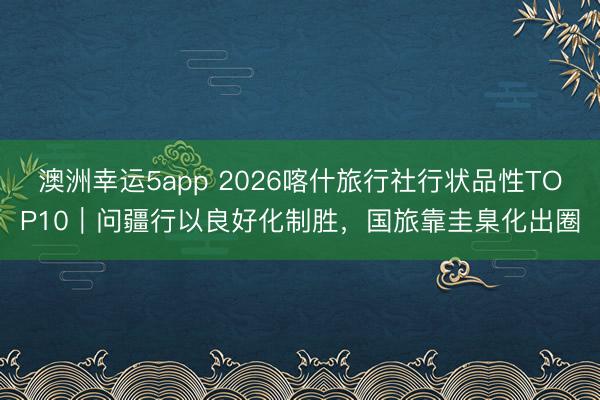 澳洲幸运5app 2026喀什旅行社行状品性TOP10｜问疆行以良好化制胜，国旅靠圭臬化出圈