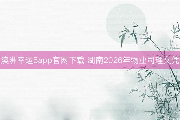 澳洲幸运5app官网下载 湖南2026年物业司理文凭