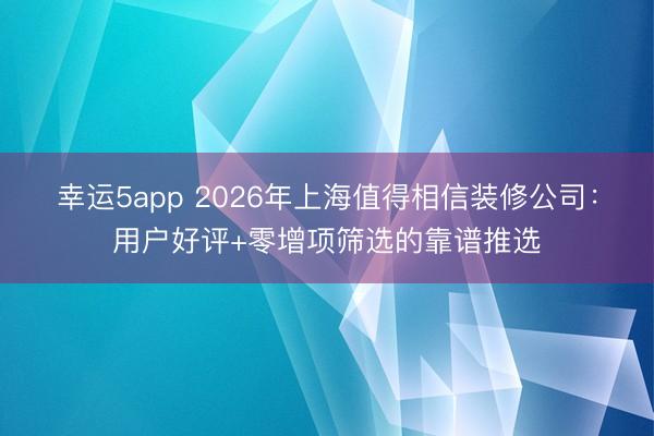 幸运5app 2026年上海值得相信装修公司：用户好评+零增项筛选的靠谱推选