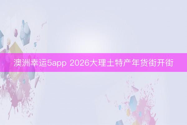 澳洲幸运5app 2026大理土特产年货街开街