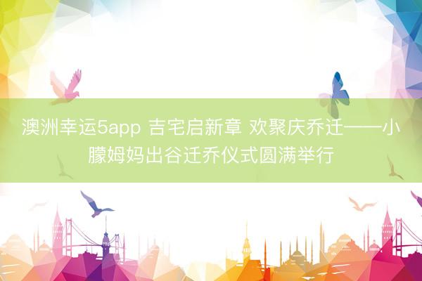 澳洲幸运5app 吉宅启新章 欢聚庆乔迁——小朦姆妈出谷迁乔仪式圆满举行