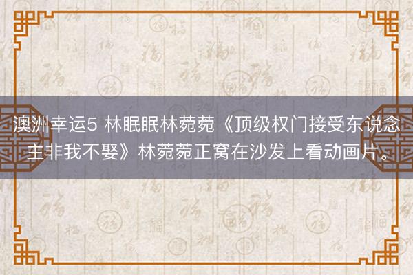 澳洲幸运5 林眠眠林菀菀《顶级权门接受东说念主非我不娶》林菀菀正窝在沙发上看动画片。